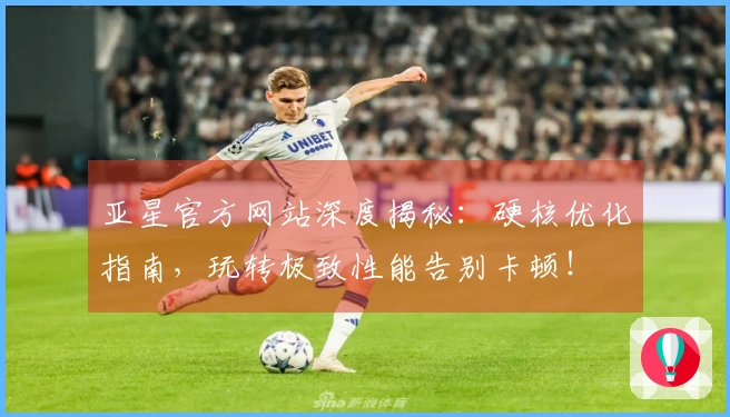 亚星官方网站深度揭秘：硬核优化指南，玩转极致性能告别卡顿！