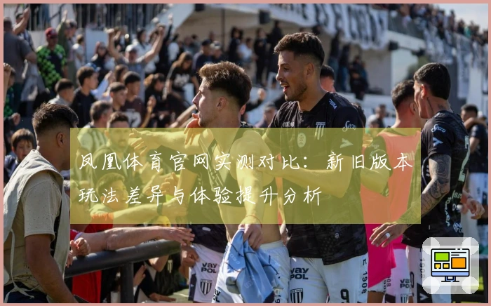 凤凰体育官网实测对比：新旧版本玩法差异与体验提升分析