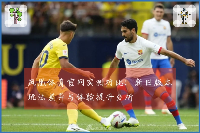 凤凰体育官网实测对比：新旧版本玩法差异与体验提升分析